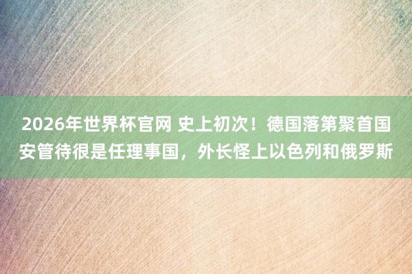 2026年世界杯官网 史上初次!德国落第聚首国安管待很是任理事国,外长怪上以色列和俄罗斯