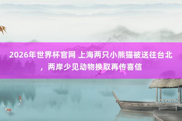 2026年世界杯官网 上海两只小熊猫被送往台北,两岸少见动物换取再传喜信