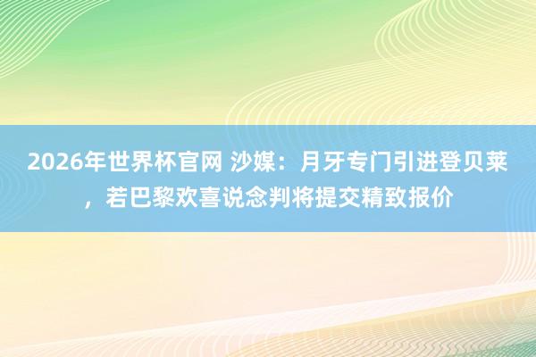 2026年世界杯官网 沙媒:月牙专门引进登贝莱,若巴黎欢喜说念判将提交精致报价