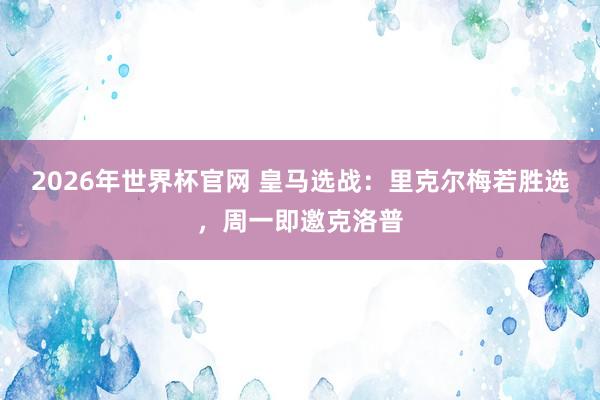 2026年世界杯官网 皇马选战:里克尔梅若胜选,周一即邀克洛普