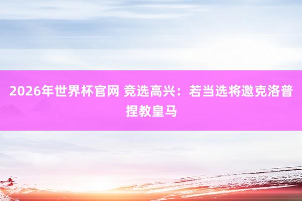 2026年世界杯官网 竞选高兴:若当选将邀克洛普捏教皇马
