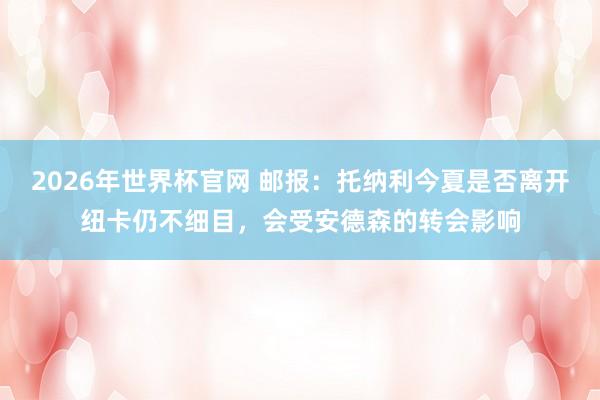 2026年世界杯官网 邮报:托纳利今夏是否离开纽卡仍不细目,会受安德森的转会影响
