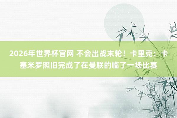 2026年世界杯官网 不会出战末轮!卡里克:卡塞米罗照旧完成了在曼联的临了一场比赛