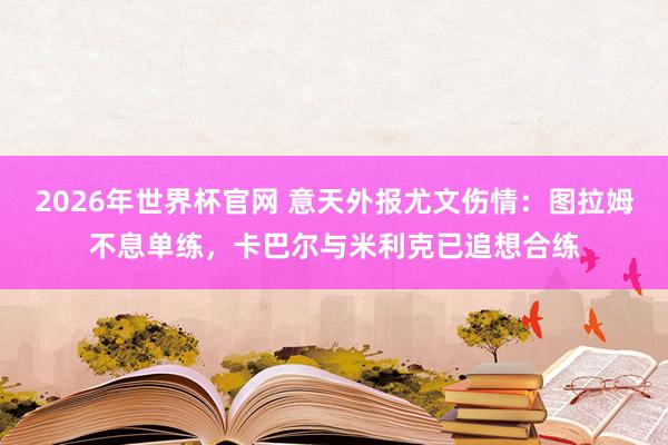 2026年世界杯官网 意天外报尤文伤情：图拉姆不息单练，卡巴尔与米利克已追想合练