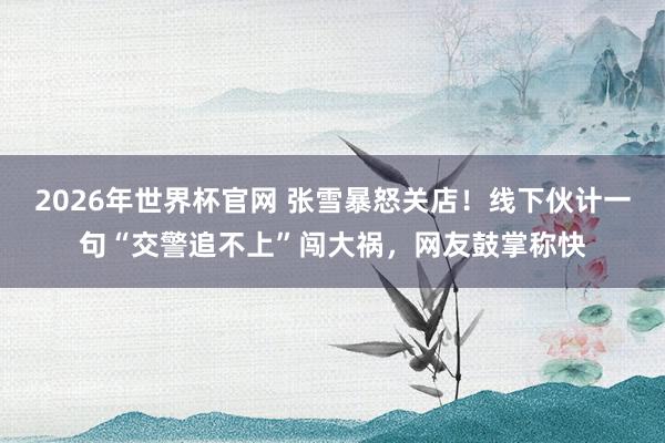 2026年世界杯官网 张雪暴怒关店!线下伙计一句“交警追不上”闯大祸,网友鼓掌称快