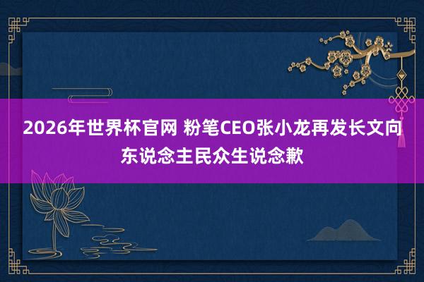 2026年世界杯官网 粉笔CEO张小龙再发长文向东说念主民众生说念歉