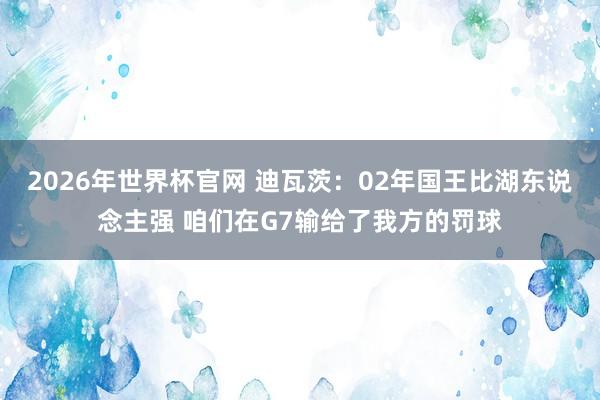 2026年世界杯官网 迪瓦茨:02年国王比湖东说念主强 咱们在G7输给了我方的罚球