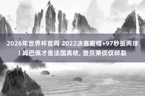 2026年世界杯官网 2022决赛戴帽+97秒扳两球! 姆巴佩才是法国真核, 登贝莱仅仅碎裂