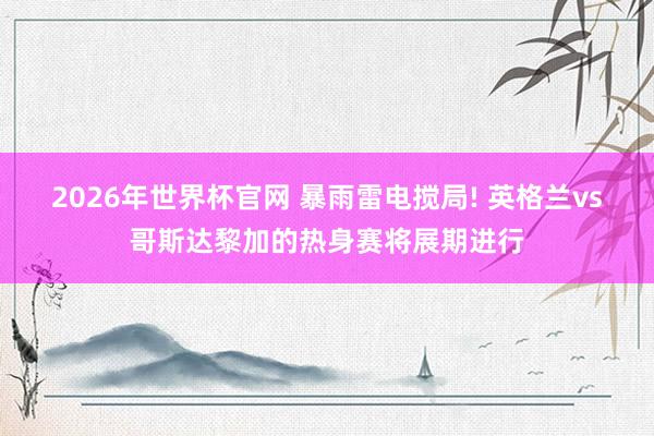 2026年世界杯官网 暴雨雷电搅局! 英格兰vs哥斯达黎加的热身赛将展期进行