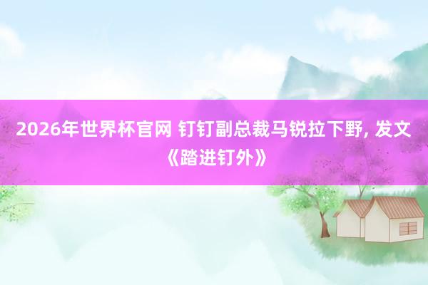 2026年世界杯官网 钉钉副总裁马锐拉下野, 发文《踏进钉外》