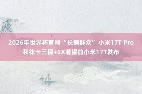 2026年世界杯官网 “长焦群众” 小米17T Pro和徕卡三摄+5X潜望的小米17T发布