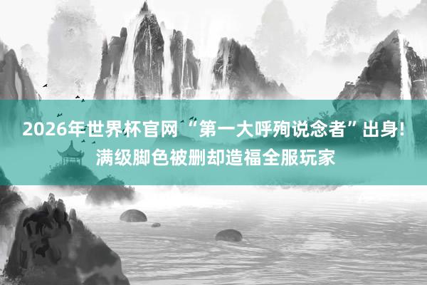 2026年世界杯官网 “第一大呼殉说念者”出身! 满级脚色被删却造福全服玩家
