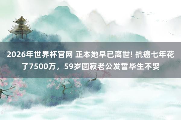 2026年世界杯官网 正本她早已离世! 抗癌七年花了7500万,59岁圆寂老公发誓毕生不娶