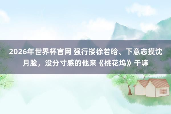 2026年世界杯官网 强行搂徐若晗、下意志摸沈月脸,没分寸感的他来《桃花坞》干嘛