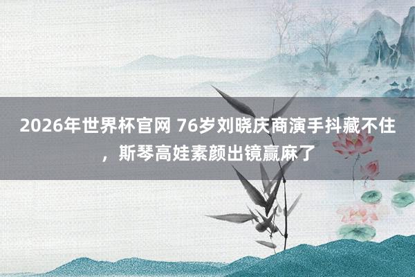 2026年世界杯官网 76岁刘晓庆商演手抖藏不住,斯琴高娃素颜出镜赢麻了