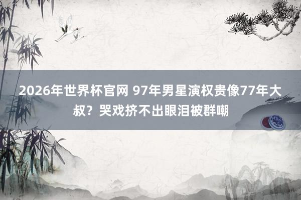 2026年世界杯官网 97年男星演权贵像77年大叔?哭戏挤不出眼泪被群嘲