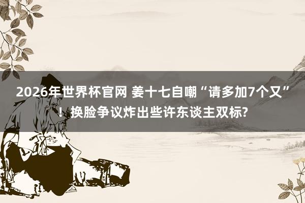 2026年世界杯官网 姜十七自嘲“请多加7个又”!换脸争议炸出些许东谈主双标?