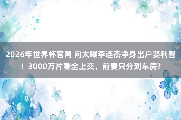 2026年世界杯官网 向太曝李连杰净身出户娶利智!3000万片酬全上交,前妻只分到车房?