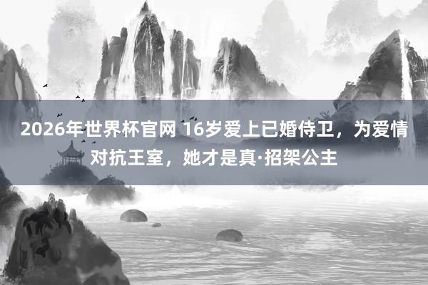 2026年世界杯官网 16岁爱上已婚侍卫,为爱情对抗王室,她才是真·招架公主