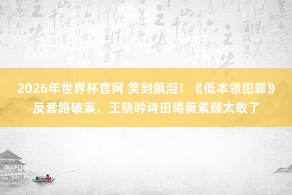 2026年世界杯官网 笑到飙泪!《低本领犯罪》反套路破案,王骁吟诗田曦薇素颜太敢了