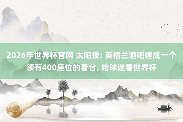 2026年世界杯官网 太阳报: 英格兰酒吧建成一个领有400座位的看台, 给球迷看世界杯