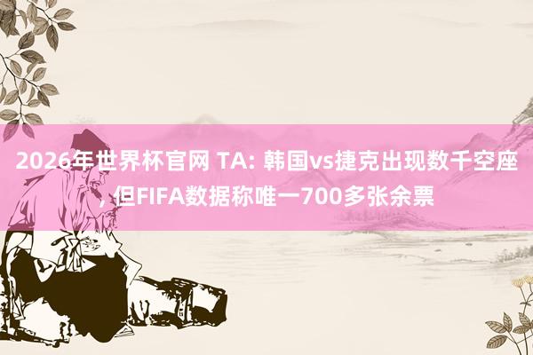2026年世界杯官网 TA: 韩国vs捷克出现数千空座, 但FIFA数据称唯一700多张余票