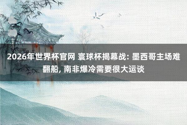2026年世界杯官网 寰球杯揭幕战: 墨西哥主场难翻船, 南非爆冷需要很大运谈