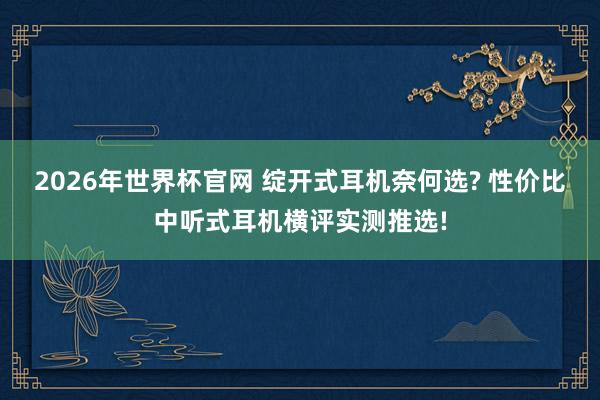 2026年世界杯官网 绽开式耳机奈何选? 性价比中听式耳机横评实测推选!