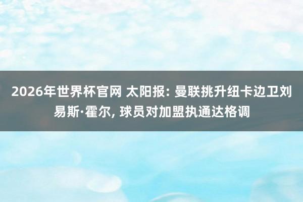 2026年世界杯官网 太阳报: 曼联挑升纽卡边卫刘易斯·霍尔, 球员对加盟执通达格调