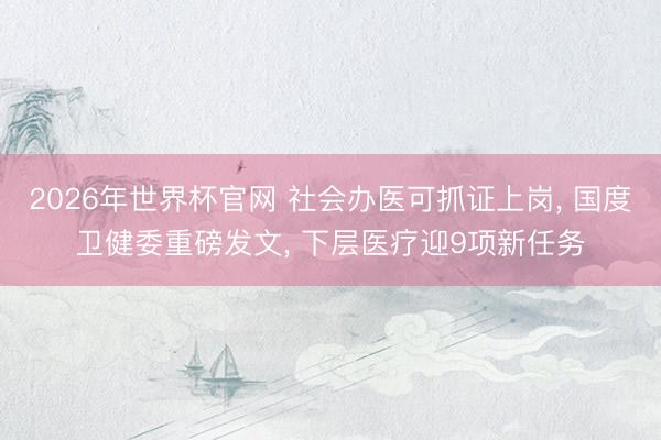 2026年世界杯官网 社会办医可抓证上岗, 国度卫健委重磅发文, 下层医疗迎9项新任务