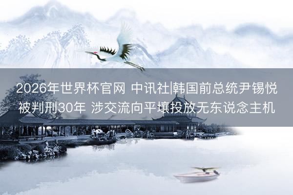 2026年世界杯官网 中讯社|韩国前总统尹锡悦被判刑30年 涉交流向平壤投放无东说念主机