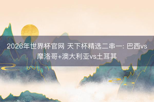 2026年世界杯官网 天下杯精选二串一: 巴西vs摩洛哥+澳大利亚vs土耳其