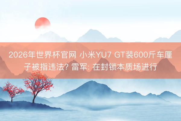 2026年世界杯官网 小米YU7 GT装600斤车厘子被指违法? 雷军: 在封锁本质场进行