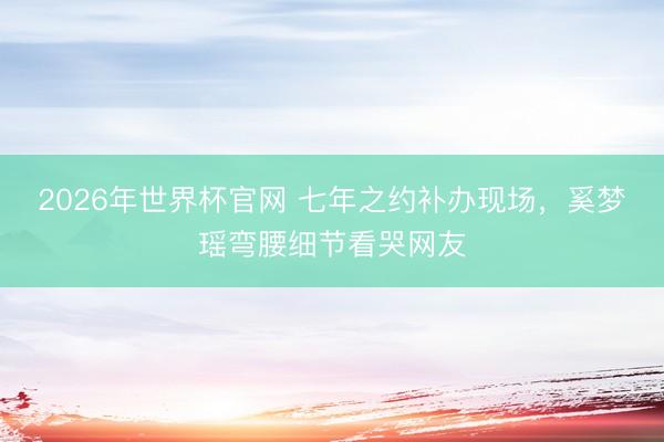 2026年世界杯官网 七年之约补办现场，奚梦瑶弯腰细节看哭网友
