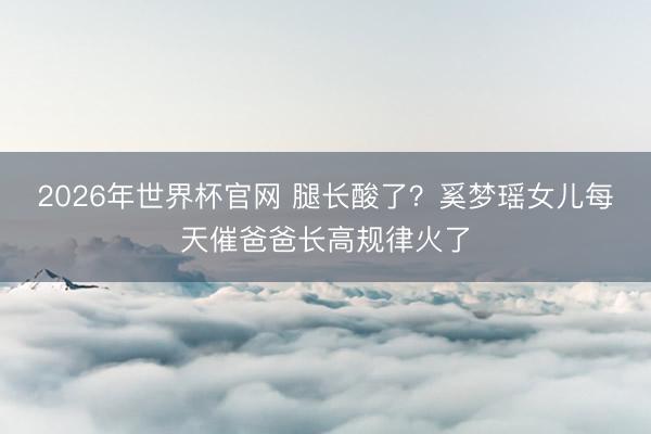 2026年世界杯官网 腿长酸了?奚梦瑶女儿每天催爸爸长高规律火了