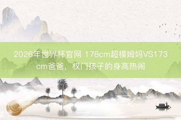 2026年世界杯官网 178cm超模姆妈VS173cm爸爸,权门孩子的身高热闹