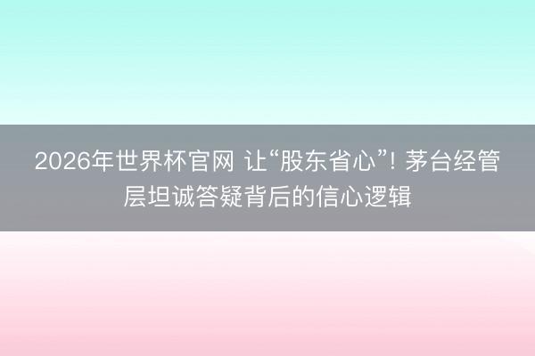 2026年世界杯官网 让“股东省心”! 茅台经管层坦诚答疑背后的信心逻辑