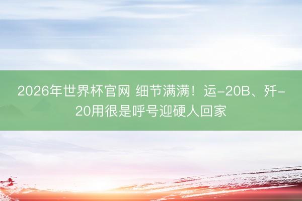 2026年世界杯官网 细节满满!运-20B、歼-20用很是呼号迎硬人回家