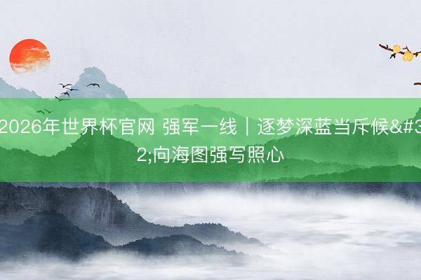 2026年世界杯官网 强军一线|逐梦深蓝当斥候 向海图强写照心