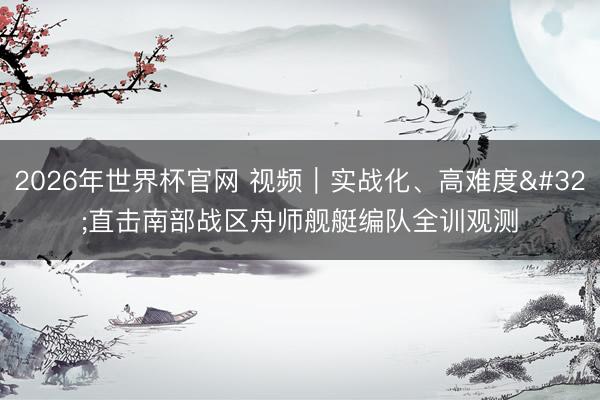 2026年世界杯官网 视频|实战化、高难度 直击南部战区舟师舰艇编队全训观测