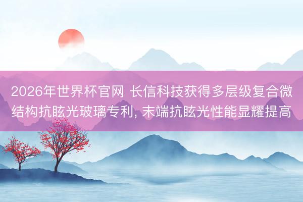 2026年世界杯官网 长信科技获得多层级复合微结构抗眩光玻璃专利, 末端抗眩光性能显耀提高