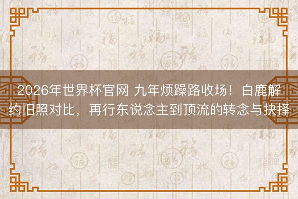 2026年世界杯官网 九年烦躁路收场！白鹿解约旧照对比，再行东说念主到顶流的转念与抉择
