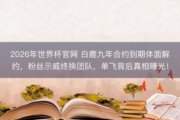 2026年世界杯官网 白鹿九年合约到期体面解约，粉丝示威终换团队，单飞背后真相曝光！