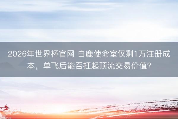 2026年世界杯官网 白鹿使命室仅剩1万注册成本,单飞后能否扛起顶流交易价值?