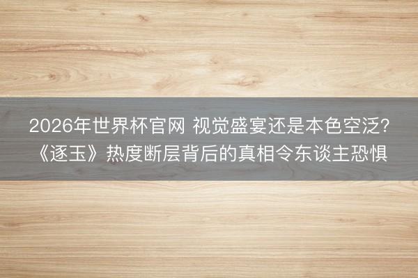 2026年世界杯官网 视觉盛宴还是本色空泛？《逐玉》热度断层背后的真相令东谈主恐惧