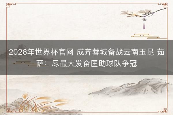 2026年世界杯官网 成齐蓉城备战云南玉昆 茹萨：尽最大发奋匡助球队争冠