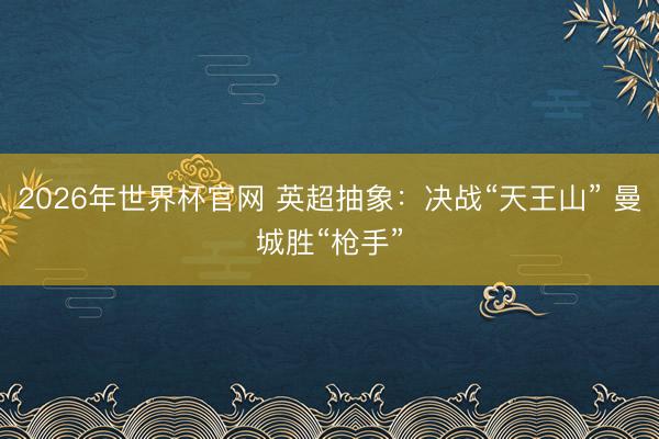 2026年世界杯官网 英超抽象：决战“天王山” 曼城胜“枪手”