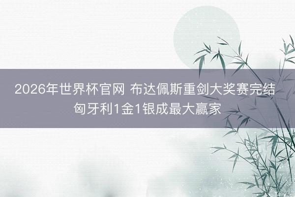 2026年世界杯官网 布达佩斯重剑大奖赛完结 匈牙利1金1银成最大赢家