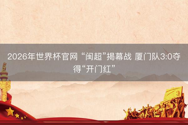 2026年世界杯官网 “闽超”揭幕战 厦门队3:0夺得“开门红”