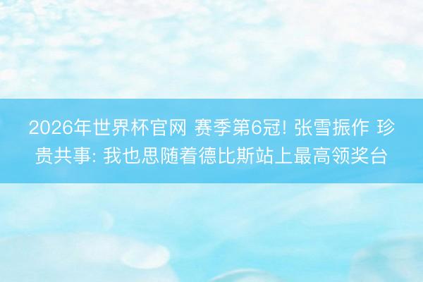 2026年世界杯官网 赛季第6冠! 张雪振作 珍贵共事: 我也思随着德比斯站上最高领奖台